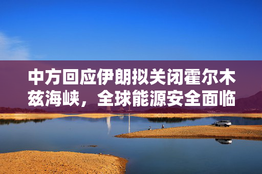 中方回应伊朗拟关闭霍尔木兹海峡，全球能源安全面临的挑战与影响