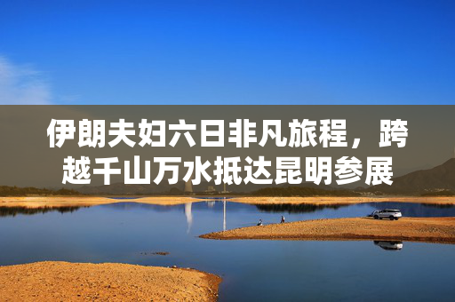 伊朗夫妇六日非凡旅程，跨越千山万水抵达昆明参展