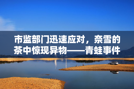 市监部门迅速应对，奈雪的茶中惊现异物——青蛙事件