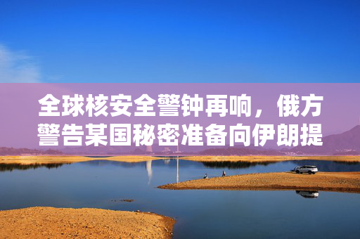 全球核安全警钟再响，俄方警告某国秘密准备向伊朗提供核弹头