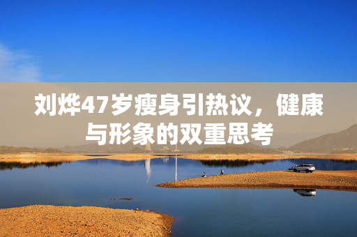 刘烨47岁瘦身引热议，健康与形象的双重思考
