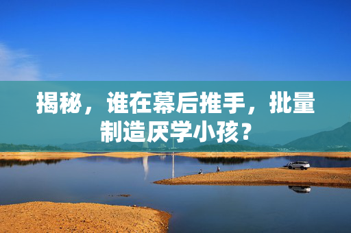 揭秘，谁在幕后推手，批量制造厌学小孩？