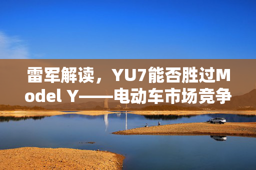 雷军解读，YU7能否胜过Model Y——电动车市场竞争深度解析