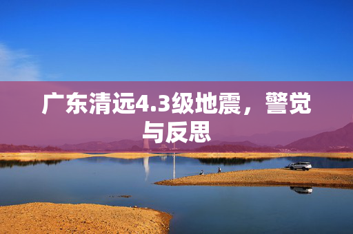 广东清远4.3级地震，警觉与反思