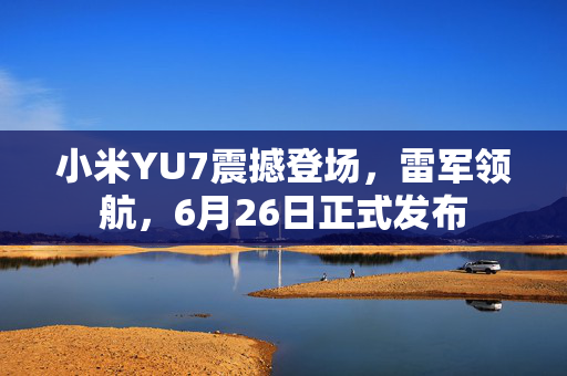 小米YU7震撼登场，雷军领航，6月26日正式发布