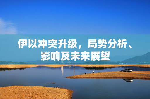 伊以冲突升级，局势分析、影响及未来展望
