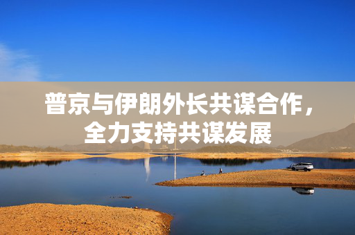 普京与伊朗外长共谋合作，全力支持共谋发展