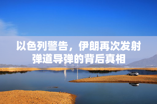 以色列警告，伊朗再次发射弹道导弹的背后真相
