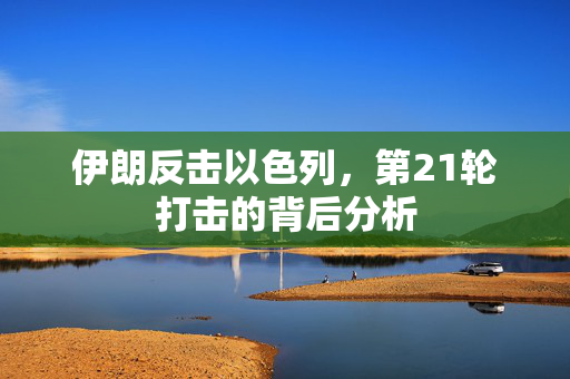 伊朗反击以色列，第21轮打击的背后分析