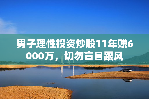 男子理性投资炒股11年赚6000万，切勿盲目跟风