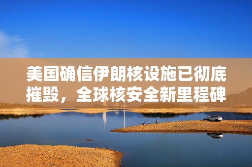 美国确信伊朗核设施已彻底摧毁，全球核安全新里程碑