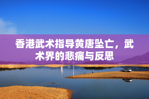 香港武术指导黄唐坠亡，武术界的悲痛与反思