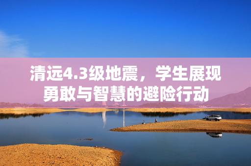 清远4.3级地震，学生展现勇敢与智慧的避险行动