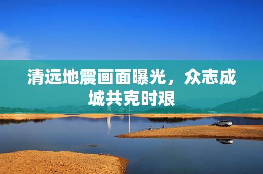清远地震画面曝光，众志成城共克时艰
