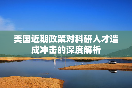 美国近期政策对科研人才造成冲击的深度解析