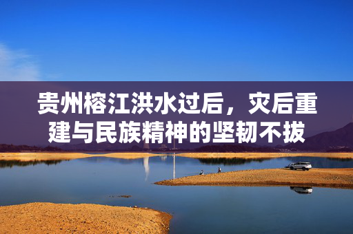 贵州榕江洪水过后，灾后重建与民族精神的坚韧不拔