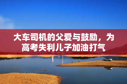 大车司机的父爱与鼓励，为高考失利儿子加油打气