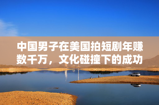 中国男子在美国拍短剧年赚数千万，文化碰撞下的成功故事