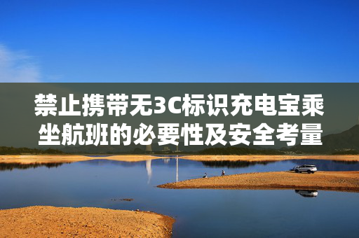 禁止携带无3C标识充电宝乘坐航班的必要性及安全考量