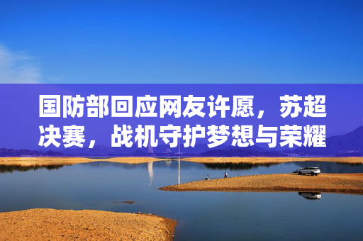 国防部回应网友许愿，苏超决赛，战机守护梦想与荣耀