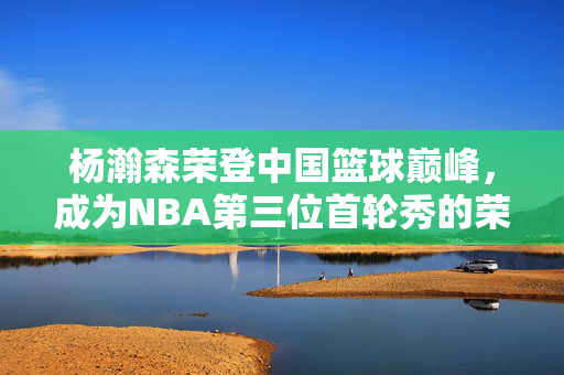 杨瀚森荣登中国篮球巅峰，成为NBA第三位首轮秀的荣耀之路