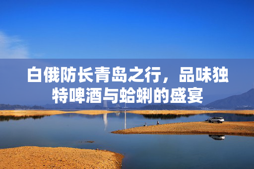 白俄防长青岛之行，品味独特啤酒与蛤蜊的盛宴