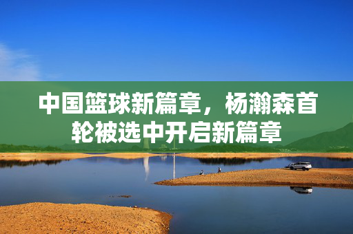 中国篮球新篇章，杨瀚森首轮被选中开启新篇章