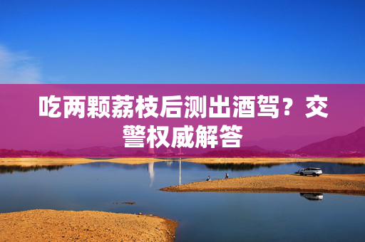 吃两颗荔枝后测出酒驾？交警权威解答