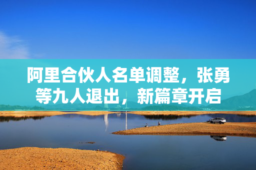 阿里合伙人名单调整，张勇等九人退出，新篇章开启