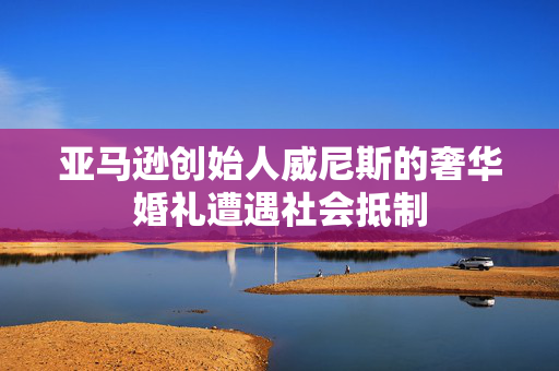 亚马逊创始人威尼斯的奢华婚礼遭遇社会抵制
