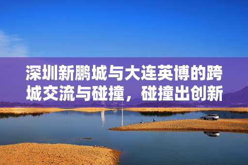 深圳新鹏城与大连英博的跨城交流与碰撞，碰撞出创新火花的新篇章