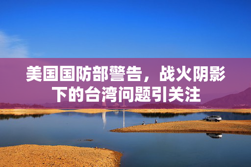 美国国防部警告，战火阴影下的台湾问题引关注