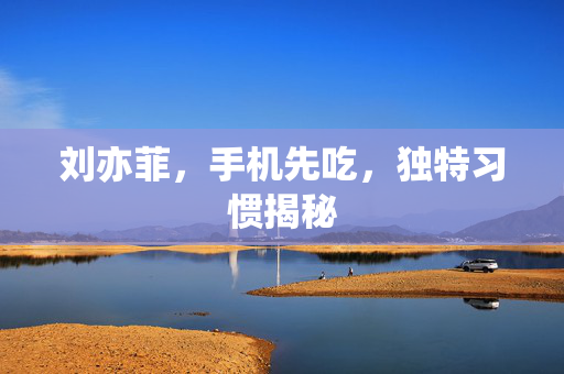 刘亦菲，手机先吃，独特习惯揭秘