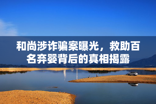 和尚涉诈骗案曝光，救助百名弃婴背后的真相揭露