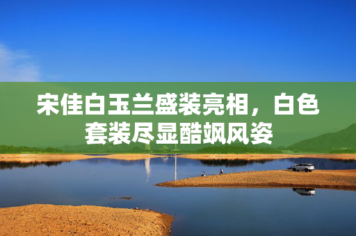 宋佳白玉兰盛装亮相，白色套装尽显酷飒风姿