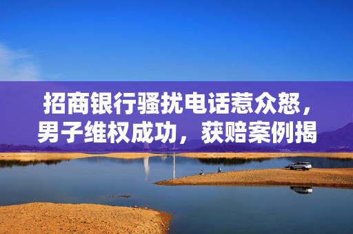 招商银行骚扰电话惹众怒，男子维权成功，获赔案例揭示消费者权益保护之路