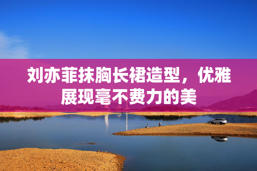 刘亦菲抹胸长裙造型，优雅展现毫不费力的美