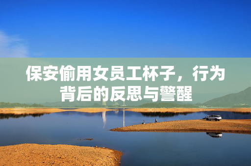 保安偷用女员工杯子，行为背后的反思与警醒