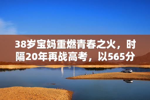 38岁宝妈重燃青春之火，时隔20年再战高考，以565分书写人生新篇章