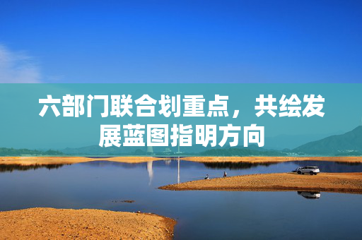 六部门联合划重点，共绘发展蓝图指明方向