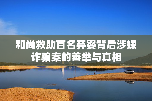 和尚救助百名弃婴背后涉嫌诈骗案的善举与真相