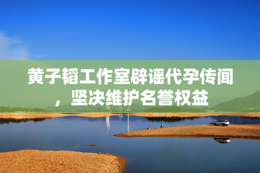 黄子韬工作室辟谣代孕传闻，坚决维护名誉权益