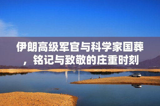 伊朗高级军官与科学家国葬，铭记与致敬的庄重时刻