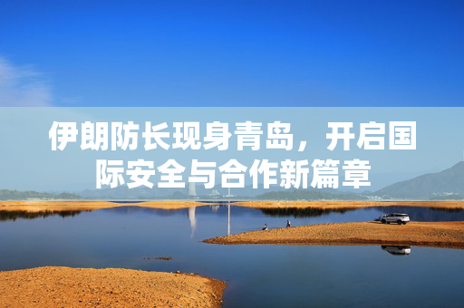 伊朗防长现身青岛，开启国际安全与合作新篇章