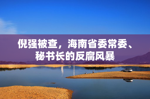 倪强被查，海南省委常委、秘书长的反腐风暴