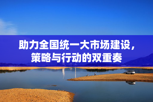 助力全国统一大市场建设，策略与行动的双重奏