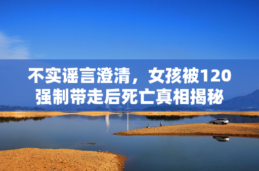 不实谣言澄清，女孩被120强制带走后死亡真相揭秘