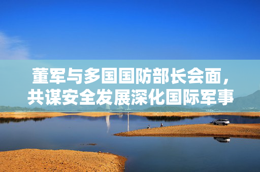 董军与多国国防部长会面，共谋安全发展深化国际军事合作
