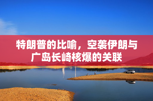 特朗普的比喻，空袭伊朗与广岛长崎核爆的关联