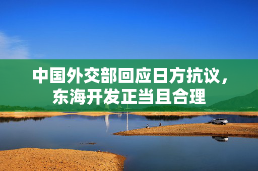 中国外交部回应日方抗议，东海开发正当且合理